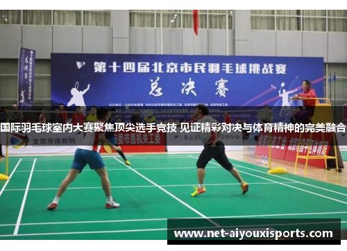国际羽毛球室内大赛聚焦顶尖选手竞技 见证精彩对决与体育精神的完美融合