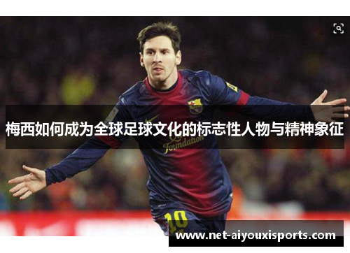 梅西如何成为全球足球文化的标志性人物与精神象征