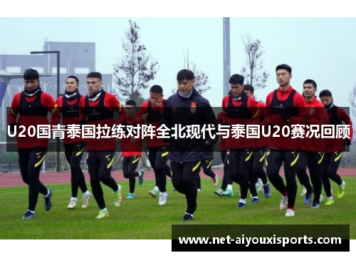 U20国青泰国拉练对阵全北现代与泰国U20赛况回顾